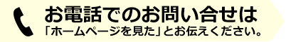 お電話でのお問い合せは「ホームページを見た」とお伝えください。