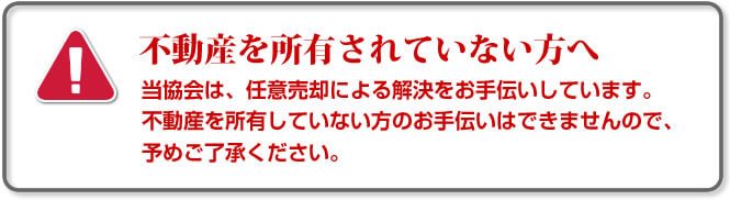 不動産を所有されていない方へ。当協会は、任意売却による解決をお手伝いをしています。不動産を所有していない方のお手伝いはできませんので、予めご了承ください。